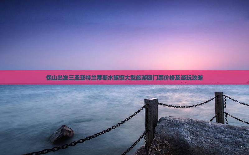保山出发三亚亚特兰蒂斯水族馆大型旅游团门票价格及游玩攻略