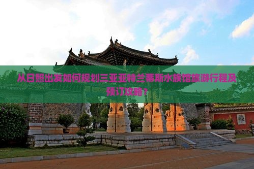 从日照出发如何规划三亚亚特兰蒂斯水族馆旅游行程及预订攻略？