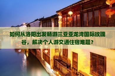 如何从洛阳出发畅游三亚亚龙湾国际玫瑰谷，解决个人游交通住宿难题？