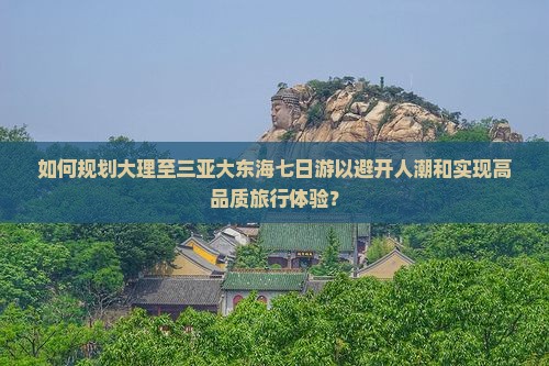 如何规划大理至三亚大东海七日游以避开人潮和实现高品质旅行体验? 如何规划大理至三亚大东海七日游以避开人潮和实现高品质旅行体验?
