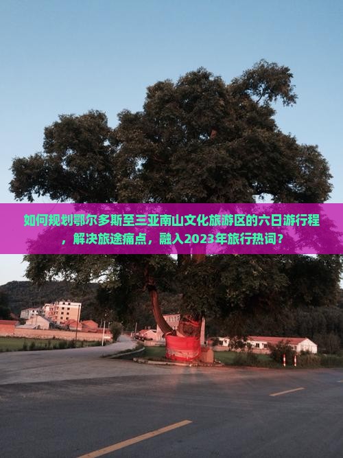 如何规划鄂尔多斯至三亚南山文化旅游区的六日游行程，解决旅途痛点，融入2023年旅行热词？