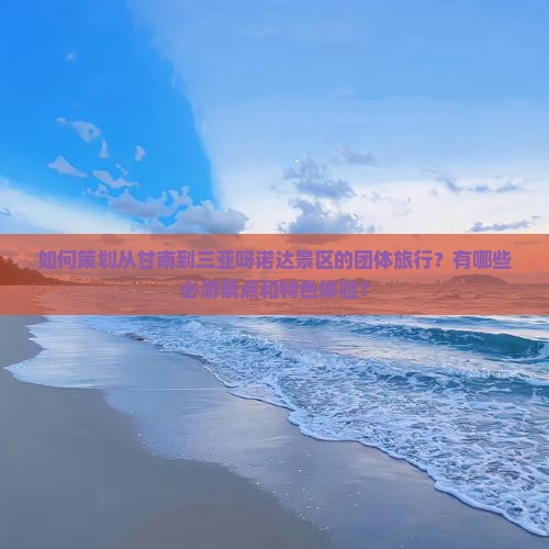 如何策划从甘南到三亚呀诺达景区的团体旅行？有哪些必游景点和特色体验？