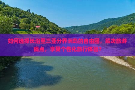 如何选择长治至三亚分界洲岛的自由团，解决旅游痛点，享受个性化旅行体验？