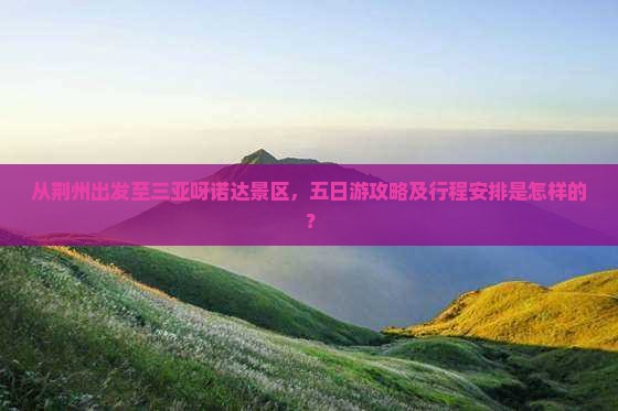 从荆州出发至三亚呀诺达景区，五日游攻略及行程安排是怎样的？