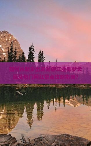 如何从新乡出发畅游三亚椰梦长廊及热门网红景点攻略指南？
