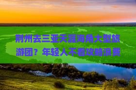 荆州去三亚天涯海角大型旅游团？年轻人不看攻略浪费钱？