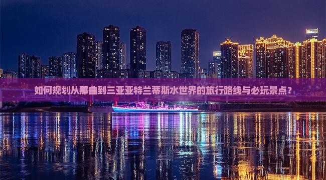 如何规划从那曲到三亚亚特兰蒂斯水世界的旅行路线与必玩景点？