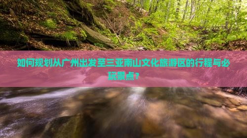 如何规划从广州出发至三亚南山文化旅游区的行程与必玩景点？