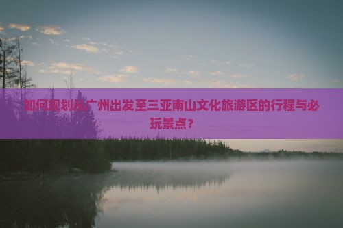 如何规划从广州出发至三亚南山文化旅游区的行程与必玩景点？