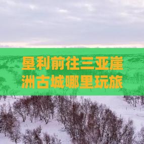 垦利前往三亚崖洲古城哪里玩旅游攻略