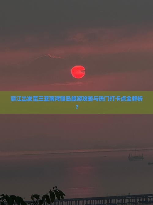 丽江出发至三亚南湾猴岛旅游攻略与热门打卡点全解析？