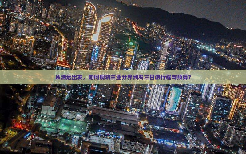 从清远出发，如何规划三亚分界洲岛三日游行程与预算？