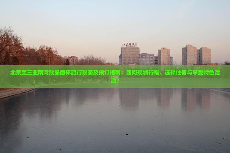 北京至三亚南湾猴岛团体旅行攻略及预订指南：如何规划行程、选择住宿与享受特色活动？