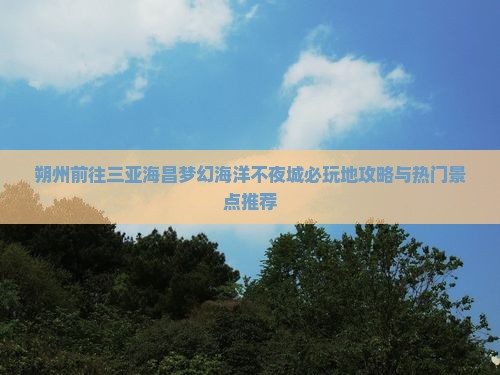 朔州前往三亚海昌梦幻海洋不夜城必玩地攻略与热门景点推荐