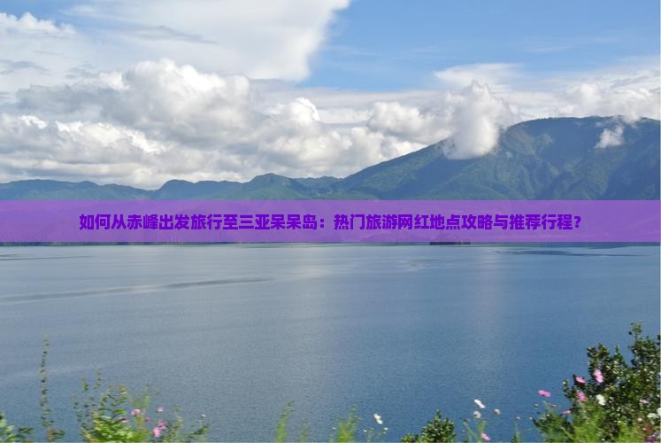 如何从赤峰出发旅行至三亚呆呆岛：热门旅游网红地点攻略与推荐行程？