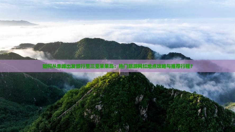 如何从赤峰出发旅行至三亚呆呆岛：热门旅游网红地点攻略与推荐行程？