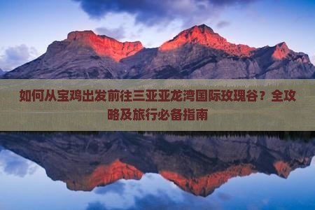 如何从宝鸡出发前往三亚亚龙湾国际玫瑰谷？全攻略及旅行必备指南