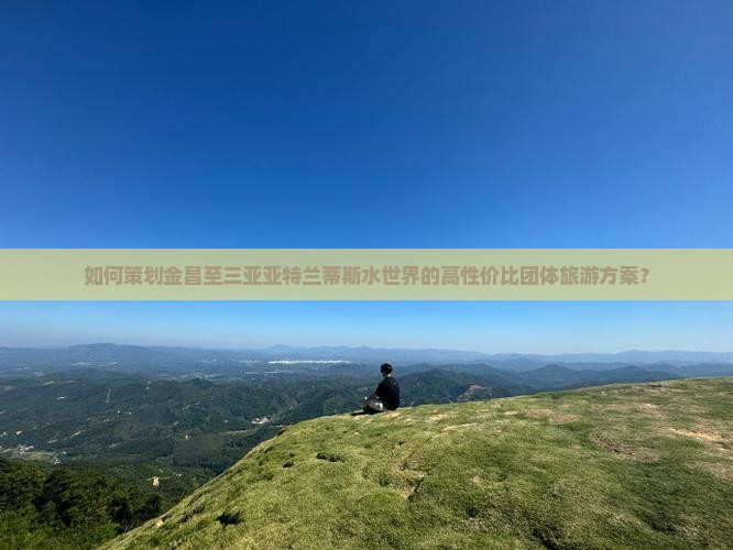如何策划金昌至三亚亚特兰蒂斯水世界的高性价比团体旅游方案？