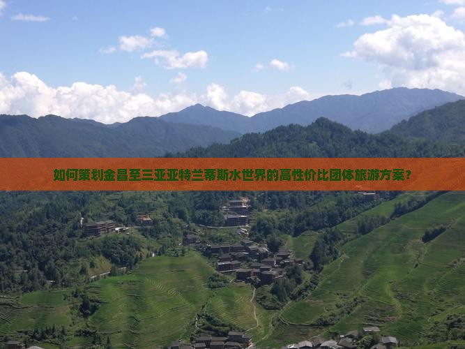 如何策划金昌至三亚亚特兰蒂斯水世界的高性价比团体旅游方案？