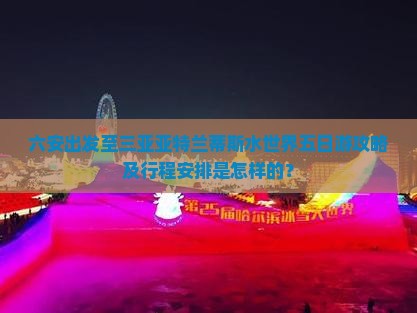 六安出发至三亚亚特兰蒂斯水世界五日游攻略及行程安排是怎样的？