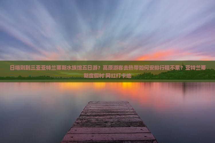日喀则到三亚亚特兰蒂斯水族馆五日游？高原游客去热带如何安排行程不累？亚特兰蒂斯度假村+网红打卡地
