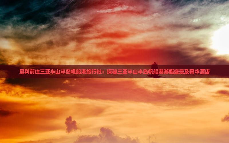 垦利前往三亚半山半岛帆船港旅行社：探秘三亚半山半岛帆船港游艇盛景及奢华酒店