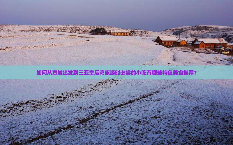 如何从宣城出发到三亚皇后湾旅游时必尝的小吃有哪些特色美食推荐？