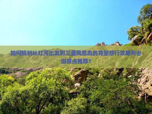 如何规划从红河出发到三亚凤凰岛的完整旅行攻略与必游景点推荐？