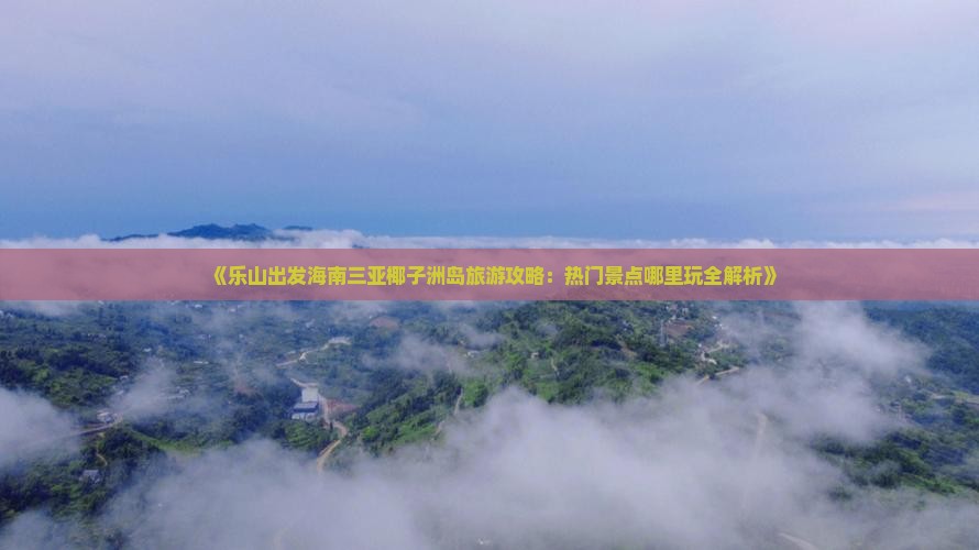 《乐山出发海南三亚椰子洲岛旅游攻略：热门景点哪里玩全解析》