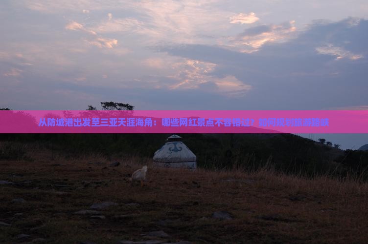 从防城港出发至三亚天涯海角：哪些网红景点不容错过？如何规划旅游路峡