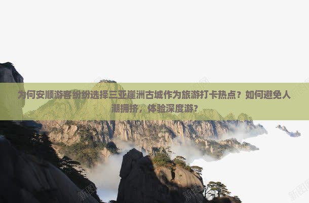 为何安顺游客纷纷选择三亚崖洲古城作为旅游打卡热点？如何避免人潮拥挤，体验深度游？