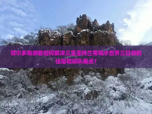 鄂尔多斯游客如何解决三亚亚特兰蒂斯水世界三日游的住宿和排队痛点？