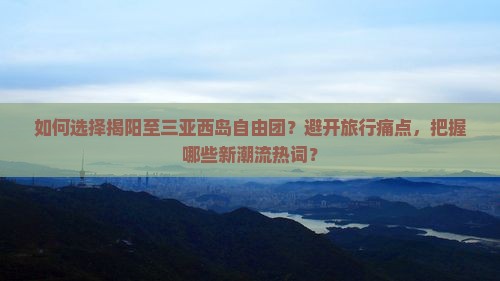 如何选择揭阳至三亚西岛自由团？避开旅行痛点，把握哪些新潮流热词？