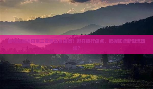 如何选择揭阳至三亚西岛自由团？避开旅行痛点，把握哪些新潮流热词？
