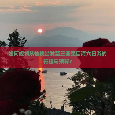 如何规划从仙桃出发至三亚皇后湾六日游的行程与预算？
