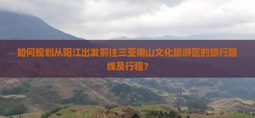 如何规划从阳江出发前往三亚南山文化旅游区的旅行路线及行程？