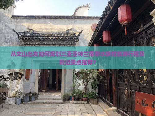 从文山出发如何规划三亚亚特兰蒂斯水族馆旅游行程及附近景点推荐？