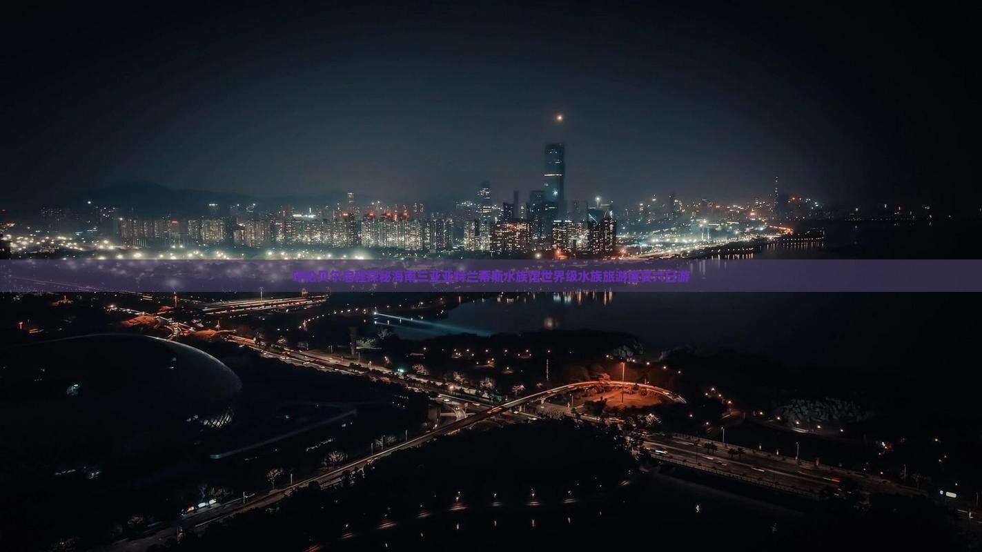 呼伦贝尔启程探秘海南三亚亚特兰蒂斯水族馆世界级水族旅游盛宴六日游