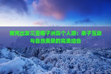 南充出发三亚椰子洲岛个人游：亲子互动与自然美景的完美结合