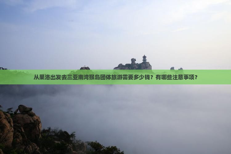 从果洛出发去三亚南湾猴岛团体旅游需要多少钱？有哪些注意事项？