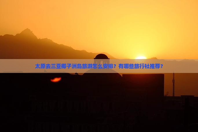 太原去三亚椰子洲岛旅游怎么安排？有哪些旅行社推荐？