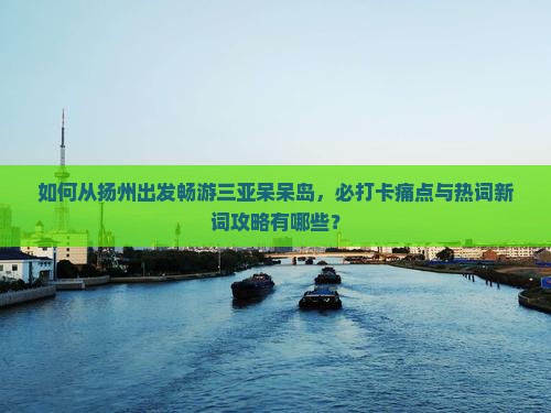 如何从扬州出发畅游三亚呆呆岛，必打卡痛点与热词新词攻略有哪些？