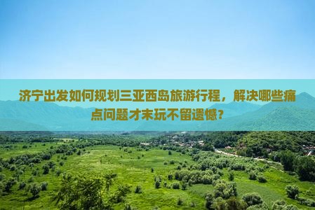 济宁出发如何规划三亚西岛旅游行程，解决哪些痛点问题才末玩不留遗憾？