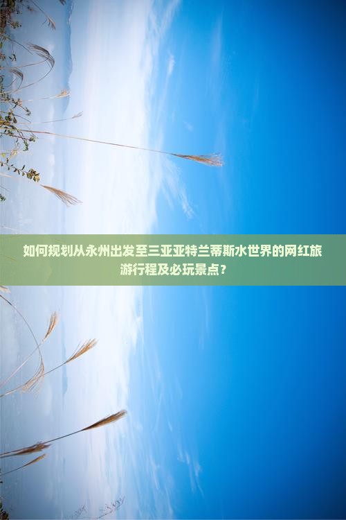 如何规划从永州出发至三亚亚特兰蒂斯水世界的网红旅游行程及必玩景点？