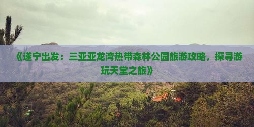 《遂宁出发：三亚亚龙湾热带森林公园旅游攻略，探寻游玩天堂之旅》
