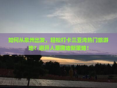 如何从泉州出发，轻松打卡三亚湾热门旅游地？避开人潮拥堵新策略！