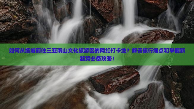 如何从塔城前往三亚南山文化旅游区的网红打卡地？解答旅行痛点和掌握新趋势必备攻略！