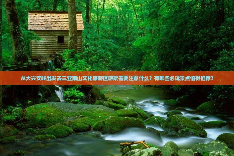 从大兴安岭出发去三亚南山文化旅游区游玩需要注意什么？有哪些必玩景点值得推荐？