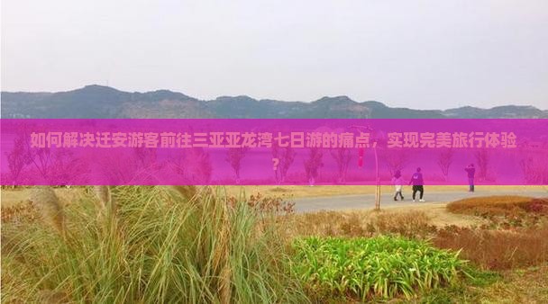如何解决迁安游客前往三亚亚龙湾七日游的痛点，实现完美旅行体验？