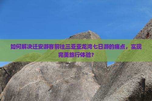 如何解决迁安游客前往三亚亚龙湾七日游的痛点，实现完美旅行体验？